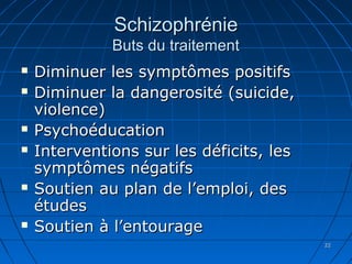 2222
SchizophrénieSchizophrénie
Buts du traitementButs du traitement
 Diminuer les symptômes positifsDiminuer les symptômes positifs
 Diminuer la dangerosité (suicide,Diminuer la dangerosité (suicide,
violence)violence)
 PsychoéducationPsychoéducation
 Interventions sur les déficits, lesInterventions sur les déficits, les
symptômes négatifssymptômes négatifs
 Soutien au plan de l’emploi, desSoutien au plan de l’emploi, des
étudesétudes
 Soutien à l’entourageSoutien à l’entourage
 