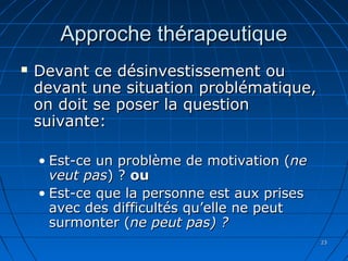 2323
Approche thérapeutiqueApproche thérapeutique
 Devant ce désinvestissement ouDevant ce désinvestissement ou
devant une situation problématique,devant une situation problématique,
on doit se poser la questionon doit se poser la question
suivante:suivante:
• Est-ce un problème de motivation (Est-ce un problème de motivation (nene
veut pasveut pas) ?) ? ouou
• Est-ce que la personne est aux prisesEst-ce que la personne est aux prises
avec des difficultés qu’elle ne peutavec des difficultés qu’elle ne peut
surmonter (surmonter (ne peut pas) ?ne peut pas) ?
 