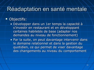 2626
Réadaptation en santé mentaleRéadaptation en santé mentale
 Objectifs:Objectifs:
• Développer dans un 1er temps la capacité àDévelopper dans un 1er temps la capacité à
s’investir en restaurant et en développants’investir en restaurant et en développant
certaines habiletés de base (adapter noscertaines habiletés de base (adapter nos
demandes au niveau de fonctionnement)demandes au niveau de fonctionnement)
• Par la suite, on peut davantage intervenir dansPar la suite, on peut davantage intervenir dans
le domaine relationnel et dans la gestion dule domaine relationnel et dans la gestion du
quotidien, ce qui permet de viser davantagequotidien, ce qui permet de viser davantage
des changements au niveau du comportementdes changements au niveau du comportement
 
