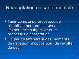 2727
Réadaptation en santé mentaleRéadaptation en santé mentale
 Tenir compte du processus deTenir compte du processus de
rétablissement en lien avecrétablissement en lien avec
l’expérience subjective et lel’expérience subjective et le
processus d’acceptationprocessus d’acceptation
 On peut s’attendre à des momentsOn peut s’attendre à des moments
de négation, d’opposition, de révolte,de négation, d’opposition, de révolte,
de deuilde deuil
 