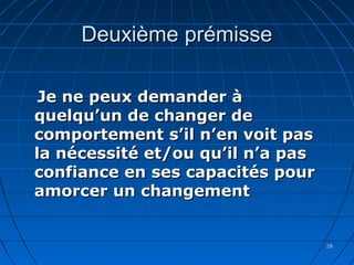 2828
Deuxième prémisseDeuxième prémisse
Je ne peux demander àJe ne peux demander à
quelqu’un de changer dequelqu’un de changer de
comportement s’il n’en voit pascomportement s’il n’en voit pas
la nécessité et/ou qu’il n’a pasla nécessité et/ou qu’il n’a pas
confiance en ses capacités pourconfiance en ses capacités pour
amorcer un changementamorcer un changement
 