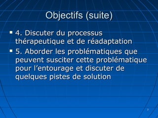 33
Objectifs (suite)Objectifs (suite)
 4. Discuter du processus4. Discuter du processus
thérapeutique et de réadaptationthérapeutique et de réadaptation
 5. Aborder les problématiques que5. Aborder les problématiques que
peuvent susciter cette problématiquepeuvent susciter cette problématique
pour l’entourage et discuter depour l’entourage et discuter de
quelques pistes de solutionquelques pistes de solution
 