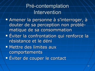 3232
Pré-contemplationPré-contemplation
InterventionIntervention
 Amener la personne à s’interroger, àAmener la personne à s’interroger, à
douter de sa perception non problé-douter de sa perception non problé-
matique de sa consommationmatique de sa consommation
 Éviter la confrontation qui renforce laÉviter la confrontation qui renforce la
résistance et le dénirésistance et le déni
 Mettre des limites auxMettre des limites aux
comportementscomportements
 Éviter de couper le contactÉviter de couper le contact
 