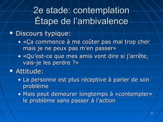 3333
2e stade: contemplation2e stade: contemplation
Étape de l’ambivalenceÉtape de l’ambivalence
 Discours typique:Discours typique:
• «Ça commence à me coûter pas mal trop cher«Ça commence à me coûter pas mal trop cher
mais je ne peux pas m’en passer»mais je ne peux pas m’en passer»
• «Qu’est-ce que mes amis vont dire si j’arrête,«Qu’est-ce que mes amis vont dire si j’arrête,
vais-je les perdre ?»vais-je les perdre ?»
 Attitude:Attitude:
• La personne est plus réceptive à parler de sonLa personne est plus réceptive à parler de son
problèmeproblème
• Mais peut demeurer longtemps à «contempler»Mais peut demeurer longtemps à «contempler»
le problème sans passer à l’actionle problème sans passer à l’action
 