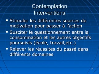 3434
ContemplationContemplation
InterventionsInterventions
 Stimuler les différentes sources deStimuler les différentes sources de
motivation pour passer à l’actionmotivation pour passer à l’action
 Susciter le questionnement entre laSusciter le questionnement entre la
consommation et les autres objectifsconsommation et les autres objectifs
poursuivis (école, travail,etc.)poursuivis (école, travail,etc.)
 Relever les réussites du passé dansRelever les réussites du passé dans
différents domainesdifférents domaines
 