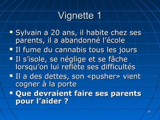 3636
Vignette 1Vignette 1
 Sylvain a 20 ans, il habite chez sesSylvain a 20 ans, il habite chez ses
parents, il a abandonné l’écoleparents, il a abandonné l’école
 Il fume du cannabis tous les joursIl fume du cannabis tous les jours
 Il s’isole, se néglige et se fâcheIl s’isole, se néglige et se fâche
lorsqu’on lui reflète ses difficultéslorsqu’on lui reflète ses difficultés
 Il a des dettes, son «pusher» vientIl a des dettes, son «pusher» vient
cogner à la portecogner à la porte
 Que devraient faire ses parentsQue devraient faire ses parents
pour l’aider ?pour l’aider ?
 