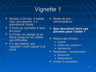 3737
Vignette 1Vignette 1
 Sylvain a 20 ans, il habiteSylvain a 20 ans, il habite
chez ses parents, il achez ses parents, il a
abandonné l’écoleabandonné l’école
 Il fume du cannabis à tousIl fume du cannabis à tous
les joursles jours
 Il s’isole, se néglige et seIl s’isole, se néglige et se
fâche lorsqu’on lui reflètefâche lorsqu’on lui reflète
ses difficultésses difficultés
 Il a des dettes, sonIl a des dettes, son
«pusher» vient cogner à la«pusher» vient cogner à la
porteporte
 Stade de pré-Stade de pré-
contemplationcontemplation
 Que devraient faire sesQue devraient faire ses
parents pour l’aider ?parents pour l’aider ?
 Mettre des limites:Mettre des limites:
• ArgentArgent
• Visites du «pusher»Visites du «pusher»
• AgressivitéAgressivité
 Respecter / comprendre:Respecter / comprendre:
• IsolementIsolement
• DépendanceDépendance
 Inciter à consulterInciter à consulter
 