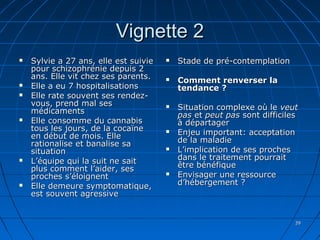 3939
Vignette 2Vignette 2
 Sylvie a 27 ans, elle est suivieSylvie a 27 ans, elle est suivie
pour schizophrénie depuis 2pour schizophrénie depuis 2
ans. Elle vit chez ses parents.ans. Elle vit chez ses parents.
 Elle a eu 7 hospitalisationsElle a eu 7 hospitalisations
 Elle rate souvent ses rendez-Elle rate souvent ses rendez-
vous, prend mal sesvous, prend mal ses
médicamentsmédicaments
 Elle consomme du cannabisElle consomme du cannabis
tous les jours, de la cocaïnetous les jours, de la cocaïne
en début de mois. Elleen début de mois. Elle
rationalise et banalise sarationalise et banalise sa
situationsituation
 L’équipe qui la suit ne saitL’équipe qui la suit ne sait
plus comment l’aider, sesplus comment l’aider, ses
proches s’éloignentproches s’éloignent
 Elle demeure symptomatique,Elle demeure symptomatique,
est souvent agressiveest souvent agressive
 Stade de pré-contemplationStade de pré-contemplation
 Comment renverser laComment renverser la
tendance ?tendance ?
 Situation complexe où leSituation complexe où le veutveut
paspas etet peut paspeut pas sont difficilessont difficiles
à départagerà départager
 Enjeu important: acceptationEnjeu important: acceptation
de la maladiede la maladie
 L’implication de ses prochesL’implication de ses proches
dans le traitement pourraitdans le traitement pourrait
être bénéfiqueêtre bénéfique
 Envisager une ressourceEnvisager une ressource
d’hébergement ?d’hébergement ?
 