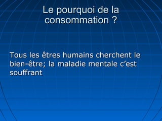Le pourquoi de laLe pourquoi de la
consommation ?consommation ?
Tous les êtres humains cherchent leTous les êtres humains cherchent le
bien-être; la maladie mentale c’estbien-être; la maladie mentale c’est
souffrantsouffrant
 