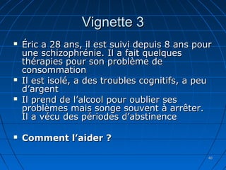 4040
Vignette 3Vignette 3
 Éric a 28 ans, il est suivi depuis 8 ans pourÉric a 28 ans, il est suivi depuis 8 ans pour
une schizophrénie. Il a fait quelquesune schizophrénie. Il a fait quelques
thérapies pour son problème dethérapies pour son problème de
consommationconsommation
 Il est isolé, a des troubles cognitifs, a peuIl est isolé, a des troubles cognitifs, a peu
d’argentd’argent
 Il prend de l’alcool pour oublier sesIl prend de l’alcool pour oublier ses
problèmes mais songe souvent à arrêter.problèmes mais songe souvent à arrêter.
Il a vécu des périodes d’abstinenceIl a vécu des périodes d’abstinence
 Comment l’aider ?Comment l’aider ?
 