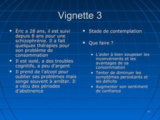 4141
Vignette 3Vignette 3
 Éric a 28 ans, il est suiviÉric a 28 ans, il est suivi
depuis 8 ans pour unedepuis 8 ans pour une
schizophrénie. Il a faitschizophrénie. Il a fait
quelques thérapies pourquelques thérapies pour
son problème deson problème de
consommationconsommation
 Il est isolé, a des troublesIl est isolé, a des troubles
cognitifs, a peu d’argentcognitifs, a peu d’argent
 Il prend de l’alcool pourIl prend de l’alcool pour
oublier ses problèmes maisoublier ses problèmes mais
songe souvent à arrêter. Ilsonge souvent à arrêter. Il
a vécu des périodesa vécu des périodes
d’abstinenced’abstinence
 Stade de contemplationStade de contemplation
 Que faire ?Que faire ?
• L’aider à bien soupeser lesL’aider à bien soupeser les
inconvénients et lesinconvénients et les
avantages de saavantages de sa
consommationconsommation
• Tenter de diminuer lesTenter de diminuer les
symptômes persistants etsymptômes persistants et
les déficitsles déficits
• Augmenter son sentimentAugmenter son sentiment
de confiancede confiance
 
