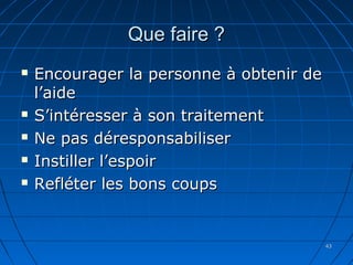 4343
Que faire ?Que faire ?
 Encourager la personne à obtenir deEncourager la personne à obtenir de
l’aidel’aide
 S’intéresser à son traitementS’intéresser à son traitement
 Ne pas déresponsabiliserNe pas déresponsabiliser
 Instiller l’espoirInstiller l’espoir
 Refléter les bons coupsRefléter les bons coups
 