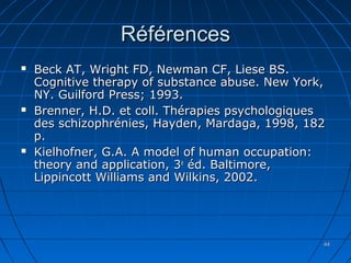 4444
RéférencesRéférences
 Beck AT, Wright FD, Newman CF, Liese BS.Beck AT, Wright FD, Newman CF, Liese BS.
Cognitive therapy of substance abuse. New York,Cognitive therapy of substance abuse. New York,
NY. Guilford Press; 1993.NY. Guilford Press; 1993.
 Brenner, H.D. et coll. Thérapies psychologiquesBrenner, H.D. et coll. Thérapies psychologiques
des schizophrénies, Hayden, Mardaga, 1998, 182des schizophrénies, Hayden, Mardaga, 1998, 182
p.p.
 Kielhofner, G.A. A model of human occupation:Kielhofner, G.A. A model of human occupation:
theory and application, 3theory and application, 3ee
éd. Baltimore,éd. Baltimore,
Lippincott Williams and Wilkins, 2002.Lippincott Williams and Wilkins, 2002.
 