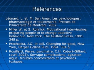 4545
RéférencesRéférences
Léonard, L. et M. Ben Amar. Les psychotropes:Léonard, L. et M. Ben Amar. Les psychotropes:
pharmacologie et toxicomanie. Presses depharmacologie et toxicomanie. Presses de
l’Université de Montréal. 2002.l’Université de Montréal. 2002.
 Miller W. et S. Rollnick. Motivational interviewing:Miller W. et S. Rollnick. Motivational interviewing:
preparing people to to change addictivepreparing people to to change addictive
behaviour, New York, The Guilford Press, 1991.behaviour, New York, The Guilford Press, 1991.
348 p.348 p.
 Prochaska, J.O. et coll. Changing for good, NewProchaska, J.O. et coll. Changing for good, New
York, Harper Collins Publ. 1994. 304 p.York, Harper Collins Publ. 1994. 304 p.
 Rouillard, Pierre, psychiatre, C.H. Robert-Giffard,Rouillard, Pierre, psychiatre, C.H. Robert-Giffard,
(avril 2005). Sevrage complications, agitation(avril 2005). Sevrage complications, agitation
aiguë, troubles concomitants et psychosesaiguë, troubles concomitants et psychoses
toxiques.toxiques.
 