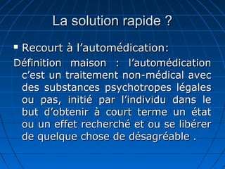 La solution rapide ?La solution rapide ?
 Recourt à l’automédication:Recourt à l’automédication:
Définition maison : l’automédicationDéfinition maison : l’automédication
c’est un traitement non-médical avecc’est un traitement non-médical avec
des substances psychotropes légalesdes substances psychotropes légales
ou pas, initié par l’individu dans leou pas, initié par l’individu dans le
but d’obtenir à court terme un étatbut d’obtenir à court terme un état
ou un effet recherché et ou se libérerou un effet recherché et ou se libérer
de quelque chose de désagréable .de quelque chose de désagréable .
 