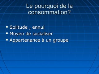 Le pourquoi de laLe pourquoi de la
consommation?consommation?
 Solitude , ennuiSolitude , ennui
 Moyen de socialiserMoyen de socialiser
 Appartenance à un groupeAppartenance à un groupe
 