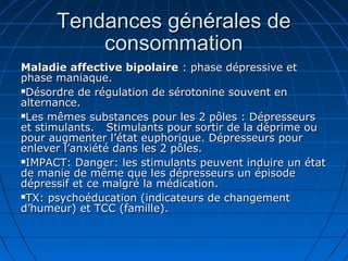 Tendances générales deTendances générales de
consommationconsommation
Maladie affective bipolaireMaladie affective bipolaire : phase dépressive et: phase dépressive et
phase maniaque.phase maniaque.
Désordre de régulation de sérotonine souvent enDésordre de régulation de sérotonine souvent en
alternance.alternance.
Les mêmes substances pour les 2 pôles : DépresseursLes mêmes substances pour les 2 pôles : Dépresseurs
et stimulants.et stimulants. Stimulants pour sortir de la déprime ouStimulants pour sortir de la déprime ou
pour augmenter l’état euphorique. Dépresseurs pourpour augmenter l’état euphorique. Dépresseurs pour
enlever l’anxiété dans les 2 pôles.enlever l’anxiété dans les 2 pôles.
IMPACT: Danger: les stimulants peuvent induire un étatIMPACT: Danger: les stimulants peuvent induire un état
de manie de même que les dépresseurs un épisodede manie de même que les dépresseurs un épisode
dépressif et ce malgré la médication.dépressif et ce malgré la médication.
TX: psychoéducation (indicateurs de changementTX: psychoéducation (indicateurs de changement
d’humeur) et TCC (famille).d’humeur) et TCC (famille).
 