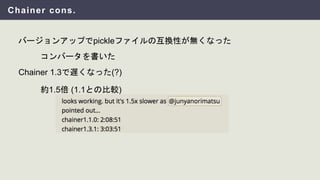 Chainer cons.
バージョンアップでpickleファイルの互換性が無くなった
コンバータを書いた
約1.5倍 (1.1との比較)
Chainer 1.3で遅くなった(?)
 