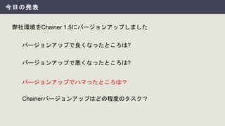 今日の発表
弊社環境をChainer 1.5にバージョンアップしました
バージョンアップでハマったところは？
バージョンアップで良くなったところは?
バージョンアップで悪くなったところは?
Chainerバージョンアップはどの程度のタスク？
 