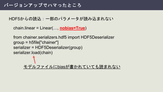 バージョンアップでハマったところ
HDF5からの読込：一部のパラメータが読み込まれない
chain.linear = Linear(…, nobias=True)
from chainer.serializers.hdf5 import HDF5Deserializer
group = h5file["chainer"]
serializer = HDF5Deserializer(group)
serializer.load(chain)
モデルファイルにbiasが書かれていても読まれない
 