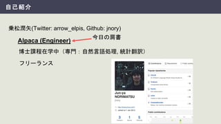自己紹介
乗松潤矢(Twitter: arrow_elpis, Github: jnory)
Alpaca (Engineer)
フリーランス
博士課程在学中（専門：自然言語処理, 統計翻訳）
今日の肩書
 