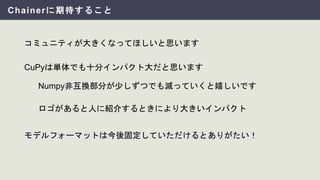 Chainerに期待すること
コミュニティが大きくなってほしいと思います
Numpy非互換部分が少しずつでも減っていくと嬉しいです
CuPyは単体でも十分インパクト大だと思います
モデルフォーマットは今後固定していただけるとありがたい！
ロゴがあると人に紹介するときにより大きいインパクト
 