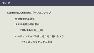 まとめ
CapitalicoのChainerをバージョンアップ
学習機能が高速化
メモリ使用効率は悪化
PRしましたm(_ _)m
バージョンアップ作業はそこそこ重いタスク
ハマりどころもそこそこある
 