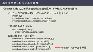 過去に学習したモデルを変換
Chainer 1.1形式のモデル (pickle)を読み込み1.5の形式(HDF5)で出力
import sys
from chainer.links.connection import linear
sys.modules['chainer.functions.linear'] = linear
パッケージの配置が変わっているのでトリックを入れる
with open(path) as fp:
chain = cPickle.loads(fp.read())
一応読めるようになる
newchain.linear.W.data[...] = model.W[...]
newchain.linear.W.grad[...] = model.gW[...]
newchain.linear.b.data[...] = model.b[...]
newchain.linear.b.grad[...] = model.gb[...]
newchain = Chain(linear=linear.Linear(x, y))
変数の値を淡々とコピー
nobias=Trueのとき不要
 