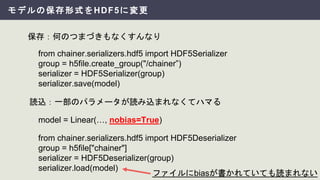 モデルの保存形式をHDF5に変更
保存：何のつまづきもなくすんなり
from chainer.serializers.hdf5 import HDF5Serializer
group = h5file.create_group("/chainer”)
serializer = HDF5Serializer(group)
serializer.save(model)
読込：一部のパラメータが読み込まれなくてハマる
model = Linear(…, nobias=True)
from chainer.serializers.hdf5 import HDF5Deserializer
group = h5file["chainer"]
serializer = HDF5Deserializer(group)
serializer.load(model)
ファイルにbiasが書かれていても読まれない
 