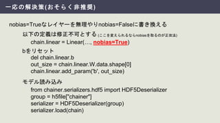 一応の解決策(おそらく非推奨)
chain.linear = Linear(…, nobias=True)
nobias=Trueなレイヤーを無理やりnobias=Falseに書き換える
del chain.linear.b
out_size = chain.linear.W.data.shape[0]
chain.linear.add_param('b', out_size)
from chainer.serializers.hdf5 import HDF5Deserializer
group = h5file["chainer"]
serializer = HDF5Deserializer(group)
serializer.load(chain)
bをリセット
以下の定義は修正不可とする
モデル読み込み
(ここを変えられるならnobiasを取るのが正攻法)
 