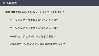 今日の発表
弊社環境をChainer 1.5にバージョンアップしました
バージョンアップでハマったところは？
バージョンアップで良くなったところは?
バージョンアップで悪くなったところは?
Chainerバージョンアップはどの程度のタスク？
 