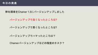 今日の発表
弊社環境をChainer 1.5にバージョンアップしました
バージョンアップでハマったところは？
バージョンアップで良くなったところは?
バージョンアップで悪くなったところは?
Chainerバージョンアップはどの程度のタスク？
 