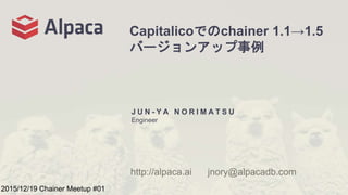 Capitalicoでのchainer 1.1→1.5
バージョンアップ事例
J U N - Y A N O R I M A T S U
Engineer
http://alpaca.ai jnory@alpacadb.com
2015/12/19 Chainer Meetup #01
 