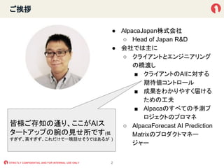STRICTLY CONFIDENTIAL AND FOR INTERNAL USE ONLY
ご挨拶
● AlpacaJapan株式会社
○ Head of Japan R&D
● 会社では主に
○ クライアントとエンジニアリング
の橋渡し
...