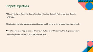 Project Objectives
•Identify insights from the data of the top 60 exited Digitally Native Vertical Brands
(DNVBs).
•Understand what makes successful brands and founders. Understand the risks as well.
•Create a repeatable process and framework, based on these insights, to pressure test
investing in brands out of a $75M venture fund.
 