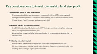 Key considerations to invest: ownership, fund size, profit
Ownership for DNVBs at Seed is paramount:
• Given that exit multiples and revenues are compressed (4.2X on $237M at the high end),
owning substantially more of a Seed round is the primary way to ensure an outsized return
• Of note: Alpaca Fund II’s average Seed ownership is 5.81%
Size of fund matters for relevant outcomes:
• At a $37M fund (our fund II), the top end of DNVB exits presents interesting, fund-returning
results; picking a winner remains the goal
• As our fund size grows over $40M, it becomes harder – if we assume typical ownership – to
return the fund
Profitability and patient capital:
• Brands that did not experience a significant write down were profitable – or close
• 5-6 years to exit means building brands takes time; even if we were to get comfortable with
investing, there is a longer capital cycle to consider
 
