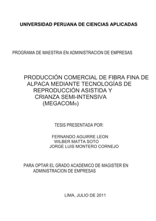 PROGRAMA DE MAESTRIA EN ADMINISTRACION DE EMPRESAS
PRODUCCIÓN COMERCIAL DE FIBRA FINA DE
ALPACA MEDIANTE TECNOLOGÍAS DE
REPRODUCCIÓN ASISTIDA Y
CRIANZA SEMI-INTENSIVA
(MEGACOM®)
TESIS PRESENTADA POR:
FERNANDO AGUIRRE LEON
WILBER MATTA SOTO
JORGE LUIS MONTERO CORNEJO
PARA OPTAR EL GRADO ACADEMICO DE MAGISTER EN
ADMINISTRACION DE EMPRESAS
LIMA, JULIO DE 2011
PROGRAMA DE MAESTRIA EN ADMINISTRACION DE EMPRESAS
UNIVERSIDAD PERUANA DE CIENCIAS APLICADAS
 