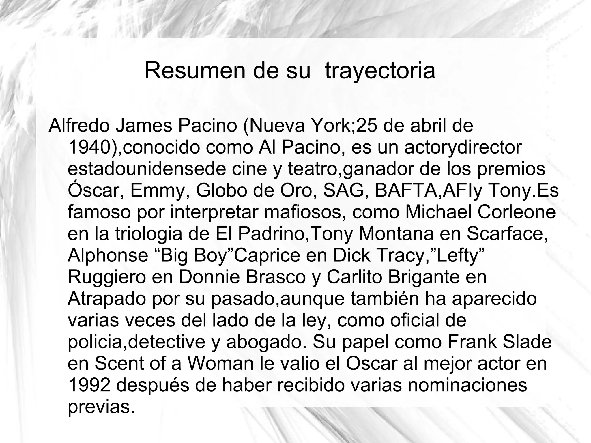 Resumen de su trayectoria

Alfredo James Pacino (Nueva York;25 de abril de
  1940),conocido como Al Pacino, es un actorydirector
  estadounidensede cine y teatro,ganador de los premios
  Óscar, Emmy, Globo de Oro, SAG, BAFTA,AFIy Tony.Es
  famoso por interpretar mafiosos, como Michael Corleone
  en la triologia de El Padrino,Tony Montana en Scarface,
  Alphonse “Big Boy”Caprice en Dick Tracy,”Lefty”
  Ruggiero en Donnie Brasco y Carlito Brigante en
  Atrapado por su pasado,aunque también ha aparecido
  varias veces del lado de la ley, como oficial de
  policia,detective y abogado. Su papel como Frank Slade
  en Scent of a Woman le valio el Oscar al mejor actor en
  1992 después de haber recibido varias nominaciones
  previas.
 