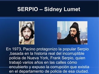 SERPIO – Sidney Lumet




En 1973, Pacino protagonizo la popular Serpio
 ,basada en la historia real del incorruptible
 policia de Nueva York, Frank Serpio, quien
 trabajó varios años en las calles cómo
 encubierto y expuso la corrupción que existia
 en el departamento de policia de esa ciudad.
 