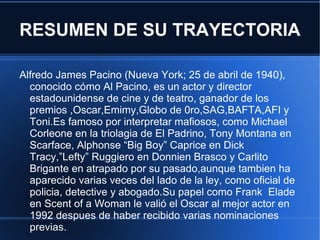 RESUMEN DE SU TRAYECTORIA

Alfredo James Pacino (Nueva York; 25 de abril de 1940),
  conocido cómo Al Pacino, es un actor y director
  estadounidense de cine y de teatro, ganador de los
  premios ,Oscar,Emimy,Globo de 0ro,SAG,BAFTA,AFI y
  Toni.Es famoso por interpretar mafiosos, como Michael
  Corleone en la triolagia de El Padrino, Tony Montana en
  Scarface, Alphonse “Big Boy” Caprice en Dick
  Tracy,”Lefty” Ruggiero en Donnien Brasco y Carlito
  Brigante en atrapado por su pasado,aunque tambien ha
  aparecido varias veces del lado de la ley, como oficial de
  policia, detective y abogado.Su papel como Frank Elade
  en Scent of a Woman le valió el Oscar al mejor actor en
  1992 despues de haber recibido varias nominaciones
  previas.
 