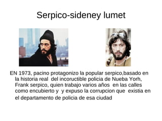 Serpico-sideney lumet




EN 1973, pacino protagonizo la popular serpico,basado en
 la historia real del incoructible policia de Nueba Yorh,
 Frank serpico, quien trabajo varios años en las calles
 como encubierto y y expuso la corrupcion que existia en
 el departamento de policia de esa ciudad
 