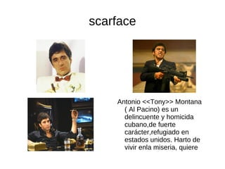 scarface




    Antonio <<Tony>> Montana
      ( Al Pacino) es un
      delincuente y homicida
      cubano,de fuerte
      carácter,refugiado en
      estados unidos. Harto de
      vivir enla miseria, quiere
      triunfara cualquier precio
 