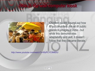 Hole in the wall computer kiosk Children quickly figured out how to us computers placed in public places in villages in India - but while this demonstrates adaptability and skill, it doesn’t follow that they became literate. http://www.youtube.com/watch?v=RzPCYCIM8DU   