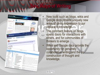 New Ways of Writing New tools such as blogs, wikis and Google docs provide uniquely new ways of giving expression to our ideas and knowledge.  The comment feature on blogs opens doors for interactions with others, and for communities of thinkers to emerge Wikis and Google docs provide the opportunity for genuinely collaborative writing and the co-construction of thought and knowledge. 