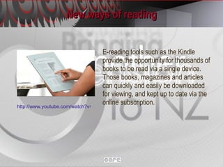 New ways of reading E-reading tools such as the Kindle provide the opportunity for thousands of books to be read via a single device. Those books, magazines and articles can quickly and easily be downloaded for viewing, and kept up to date via the online subscription. http://www.youtube.com/watch?v=myqkadSYT2Q 