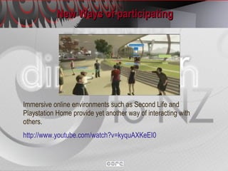 New Ways of participating Immersive online environments such as Second Life and Playstation Home provide yet another way of interacting with others. http://www.youtube.com/watch?v=kyquAXKeEI0   