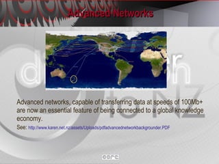 Advanced Networks Advanced networks, capable of transferring data at speeds of 100Mb+ are now an essential feature of being connected to a global knowledge economy.   See:  http://www.karen.net.nz/assets/Uploads/pdfadvancednetworkbackgrounder.PDF   