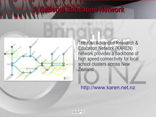 A National Education Network The Kiwi Advanced Research & Education Network (KAREN) network provides a backbone of high speed connectivity for local school clusters across New Zealand http://www.karen.net.nz   