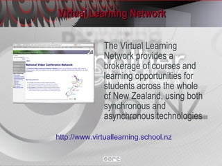 Virtual Learning Network The Virtual Learning Network provides a brokerage of courses and learning opportunities for students across the whole of New Zealand, using both synchronous and asynchronous technologies http://www.virtuallearning.school.nz   
