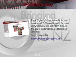 One School’s Story Point England School, a low decile school in Auckland, NZ has addressed the issue of low literacy among students through the use of student blogs, podcasts and vodcasts. See for yourself at: http://www.ptengland.school.nz   